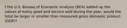 f the U.S. Bureau of Economic Analysis​ (BEA) added up the values of every good and service sold during the​ year, would the total be larger or smaller than measured gross domestic product​ (GDP)?