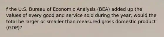 f the U.S. Bureau of Economic Analysis​ (BEA) added up the values of every good and service sold during the​ year, would the total be larger or smaller than measured gross domestic product​ (GDP)?