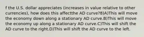 f the U.S. dollar appreciates (increases in value relative to other currencies), how does this affectthe AD curve?8)A)This will move the economy down along a stationary AD curve.B)This will move the economy up along a stationary AD curve.C)This will shift the AD curve to the right.D)This will shift the AD curve to the left.