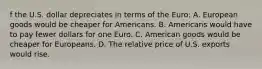 f the U.S. dollar depreciates in terms of the​ Euro: A. European goods would be cheaper for Americans. B. Americans would have to pay fewer dollars for one Euro. C. American goods would be cheaper for Europeans. D. The relative price of U.S. exports would rise.