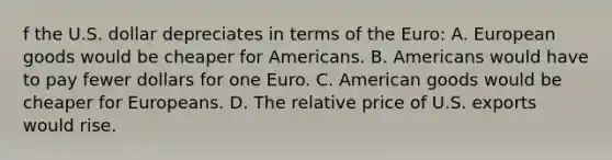 f the U.S. dollar depreciates in terms of the​ Euro: A. European goods would be cheaper for Americans. B. Americans would have to pay fewer dollars for one Euro. C. American goods would be cheaper for Europeans. D. The relative price of U.S. exports would rise.