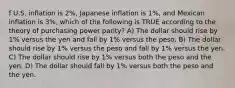 f U.S. inflation is 2%, Japanese inflation is 1%, and Mexican inflation is 3%, which of the following is TRUE according to the theory of purchasing power parity? A) The dollar should rise by 1% versus the yen and fall by 1% versus the peso. B) The dollar should rise by 1% versus the peso and fall by 1% versus the yen. C) The dollar should rise by 1% versus both the peso and the yen. D) The dollar should fall by 1% versus both the peso and the yen.