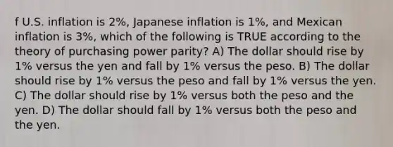 f U.S. inflation is 2%, Japanese inflation is 1%, and Mexican inflation is 3%, which of the following is TRUE according to the theory of purchasing power parity? A) The dollar should rise by 1% versus the yen and fall by 1% versus the peso. B) The dollar should rise by 1% versus the peso and fall by 1% versus the yen. C) The dollar should rise by 1% versus both the peso and the yen. D) The dollar should fall by 1% versus both the peso and the yen.