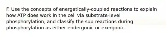 F. Use the concepts of energetically-coupled reactions to explain how ATP does work in the cell via substrate-level phosphorylation, and classify the sub-reactions during phosphorylation as either endergonic or exergonic.