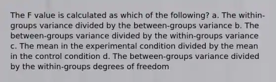 The F value is calculated as which of the following? a. The within-groups variance divided by the between-groups variance b. The between-groups variance divided by the within-groups variance c. The mean in the experimental condition divided by the mean in the control condition d. The between-groups variance divided by the within-groups degrees of freedom