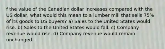 f the value of the Canadian dollar increases compared with the US dollar, what would this mean to a lumber mill that sells 75% of its goods to US buyers? a) Sales to the United States would rise. b) Sales to the United States would fall. c) Company revenue would rise. d) Company revenue would remain unchanged.