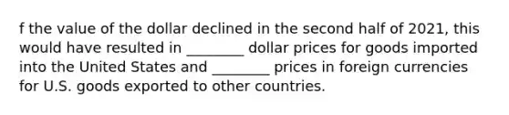 f the value of the dollar declined in the second half of 2021, this would have resulted in ________ dollar prices for goods imported into the United States and ________ prices in foreign currencies for U.S. goods exported to other countries.