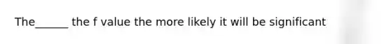 The______ the f value the more likely it will be significant