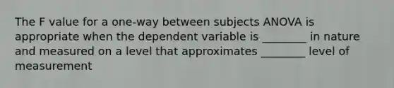 The F value for a one-way between subjects ANOVA is appropriate when the dependent variable is ________ in nature and measured on a level that approximates ________ level of measurement