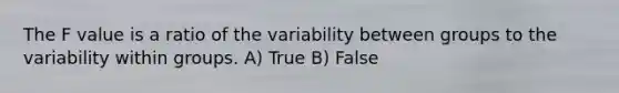 The F value is a ratio of the variability between groups to the variability within groups. A) True B) False