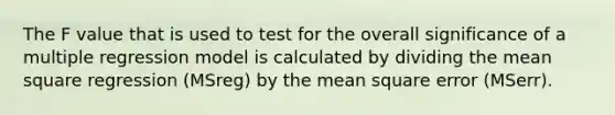 The F value that is used to test for the overall significance of a multiple regression model is calculated by dividing the mean square regression (MSreg) by the mean square error (MSerr).