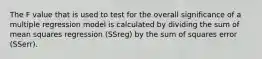 The F value that is used to test for the overall significance of a multiple regression model is calculated by dividing the sum of mean squares regression (SSreg) by the sum of squares error (SSerr).