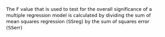 The F value that is used to test for the overall significance of a multiple regression model is calculated by dividing the sum of mean squares regression (SSreg) by the sum of squares error (SSerr)