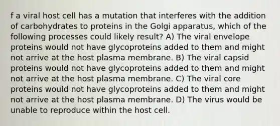 f a viral host cell has a mutation that interferes with the addition of carbohydrates to proteins in the Golgi apparatus, which of the following processes could likely result? A) The viral envelope proteins would not have glycoproteins added to them and might not arrive at the host plasma membrane. B) The viral capsid proteins would not have glycoproteins added to them and might not arrive at the host plasma membrane. C) The viral core proteins would not have glycoproteins added to them and might not arrive at the host plasma membrane. D) The virus would be unable to reproduce within the host cell.