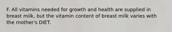 F. All vitamins needed for growth and health are supplied in breast milk, but the vitamin content of breast milk varies with the mother's DIET.