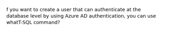 f you want to create a user that can authenticate at the database level by using Azure AD authentication, you can use whatT-SQL command?