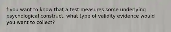 f you want to know that a test measures some underlying psychological construct, what type of validity evidence would you want to collect?