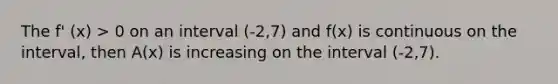 The f' (x) > 0 on an interval (-2,7) and f(x) is continuous on the interval, then A(x) is increasing on the interval (-2,7).