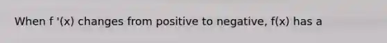 When f '(x) changes from positive to negative, f(x) has a