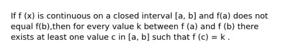 If f (x) is continuous on a closed interval [a, b] and f(a) does not equal f(b),then for every value k between f (a) and f (b) there exists at least one value c in [a, b] such that f (c) = k .