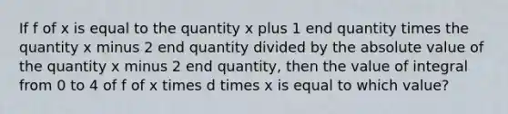 If f of x is equal to the quantity x plus 1 end quantity times the quantity x minus 2 end quantity divided by the absolute value of the quantity x minus 2 end quantity, then the value of integral from 0 to 4 of f of x times d times x is equal to which value?