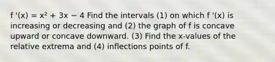 f '(x) = x² + 3x − 4 Find the intervals (1) on which f '(x) is increasing or decreasing and (2) the graph of f is concave upward or concave downward. (3) Find the x-values of the relative extrema and (4) inflections points of f.