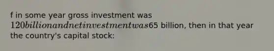 f in some year gross investment was 120 billion and net investment was65 billion, then in that year the country's capital stock: