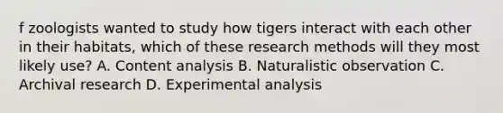 f zoologists wanted to study how tigers interact with each other in their habitats, which of these research methods will they most likely use? A. Content analysis B. Naturalistic observation C. Archival research D. Experimental analysis