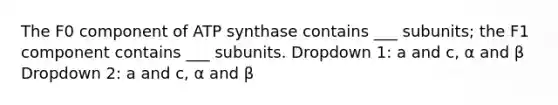 The F0 component of ATP synthase contains ___ subunits; the F1 component contains ___ subunits. Dropdown 1: a and c, α and β Dropdown 2: a and c, α and β