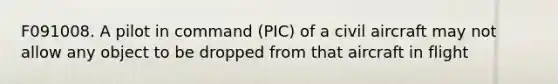 F091008. A pilot in command (PIC) of a civil aircraft may not allow any object to be dropped from that aircraft in flight