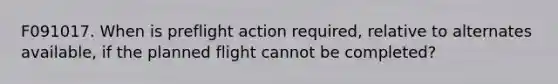 F091017. When is preflight action required, relative to alternates available, if the planned flight cannot be completed?