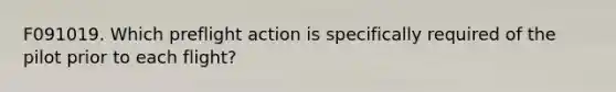 F091019. Which preflight action is specifically required of the pilot prior to each flight?