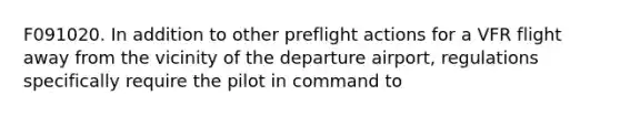 F091020. In addition to other preflight actions for a VFR flight away from the vicinity of the departure airport, regulations specifically require the pilot in command to