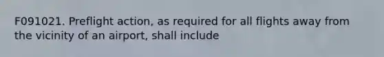F091021. Preflight action, as required for all flights away from the vicinity of an airport, shall include