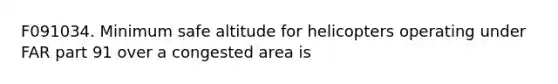 F091034. Minimum safe altitude for helicopters operating under FAR part 91 over a congested area is