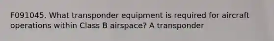 F091045. What transponder equipment is required for aircraft operations within Class B airspace? A transponder