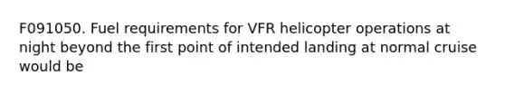 F091050. Fuel requirements for VFR helicopter operations at night beyond the first point of intended landing at normal cruise would be