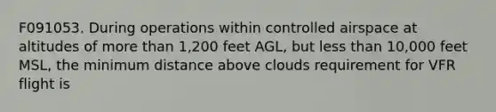 F091053. During operations within controlled airspace at altitudes of more than 1,200 feet AGL, but less than 10,000 feet MSL, the minimum distance above clouds requirement for VFR flight is