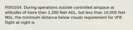 F091054. During operations outside controlled airspace at altitudes of more than 1,200 feet AGL, but less than 10,000 feet MSL, the minimum distance below clouds requirement for VFR flight at night is