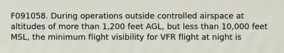 F091058. During operations outside controlled airspace at altitudes of more than 1,200 feet AGL, but less than 10,000 feet MSL, the minimum flight visibility for VFR flight at night is