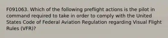 F091063. Which of the following preflight actions is the pilot in command required to take in order to comply with the United States Code of Federal Aviation Regulation regarding Visual Flight Rules (VFR)?