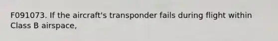 F091073. If the aircraft's transponder fails during flight within Class B airspace,