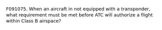 F091075. When an aircraft in not equipped with a transponder, what requirement must be met before ATC will authorize a flight within Class B airspace?