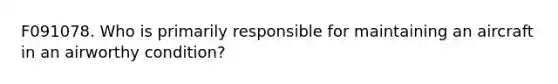 F091078. Who is primarily responsible for maintaining an aircraft in an airworthy condition?