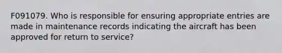 F091079. Who is responsible for ensuring appropriate entries are made in maintenance records indicating the aircraft has been approved for return to service?