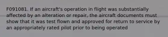 F091081. If an aircraft's operation in flight was substantially affected by an alteration or repair, the aircraft documents must show that it was test flown and approved for return to service by an appropriately rated pilot prior to being operated