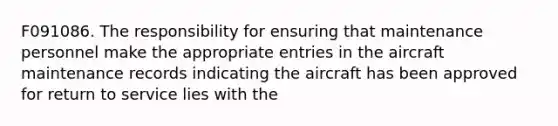 F091086. The responsibility for ensuring that maintenance personnel make the appropriate entries in the aircraft maintenance records indicating the aircraft has been approved for return to service lies with the