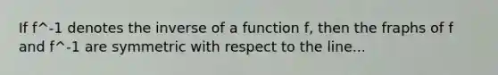 If f^-1 denotes the inverse of a function f, then the fraphs of f and f^-1 are symmetric with respect to the line...