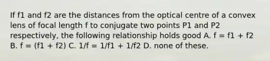 If f1 and f2 are the distances from the optical centre of a convex lens of focal length f to conjugate two points P1 and P2 respectively, the following relationship holds good A. f = f1 + f2 B. f = (f1 + f2) C. 1/f = 1/f1 + 1/f2 D. none of these.