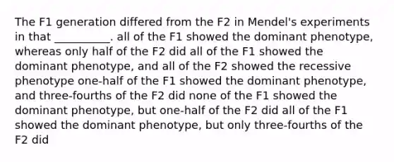 The F1 generation differed from the F2 in Mendel's experiments in that __________. all of the F1 showed the dominant phenotype, whereas only half of the F2 did all of the F1 showed the dominant phenotype, and all of the F2 showed the recessive phenotype one-half of the F1 showed the dominant phenotype, and three-fourths of the F2 did none of the F1 showed the dominant phenotype, but one-half of the F2 did all of the F1 showed the dominant phenotype, but only three-fourths of the F2 did